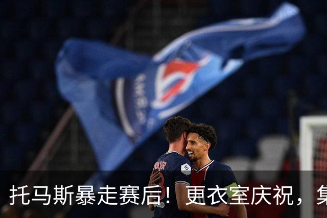 托马斯暴走赛后！更衣室庆祝，集体称赞表现，致谢双核路走宽了！